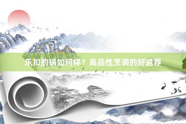 乐扣的锅如何样？高品性烹调的好遴荐