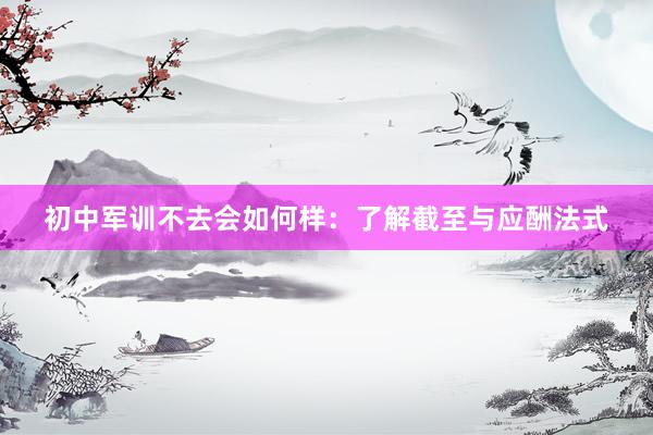 初中军训不去会如何样：了解截至与应酬法式