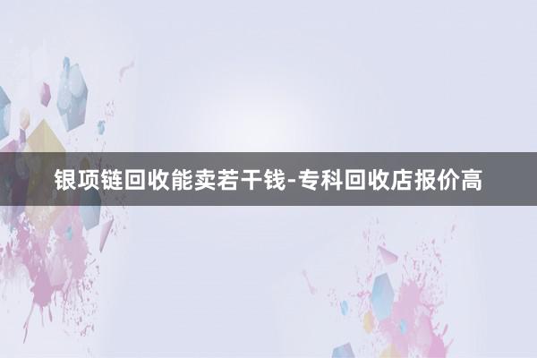 银项链回收能卖若干钱-专科回收店报价高