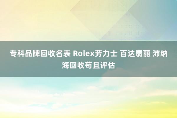 专科品牌回收名表 Rolex劳力士 百达翡丽 沛纳海回收苟且评估